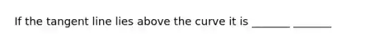 If the tangent line lies above the curve it is _______ _______