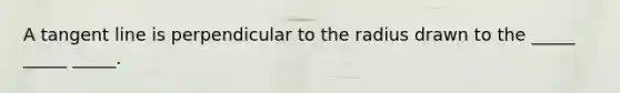 A tangent line is perpendicular to the radius drawn to the _____ _____ _____.