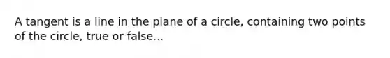 A tangent is a line in the plane of a circle, containing two points of the circle, true or false...