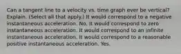 Can a tangent line to a velocity vs. time graph ever be vertical? Explain. (Select all that apply.) It would correspond to a negative instantaneous acceleration. No. It would correspond to zero instantaneous acceleration. It would correspond to an infinite instantaneous acceleration. It would correspond to a reasonable positive instantaneous acceleration. Yes.