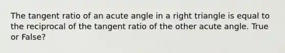 The tangent ratio of an acute angle in a right triangle is equal to the reciprocal of the tangent ratio of the other acute angle. True or False?