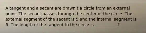 A tangent and a secant are drawn t a circle from an external point. The secant passes through the center of the circle. The external segment of the secant is 5 and the internal segment is 6. The length of the tangent to the circle is ___________?