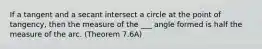 If a tangent and a secant intersect a circle at the point of tangency, then the measure of the ___ angle formed is half the measure of the arc. (Theorem 7.6A)