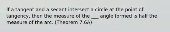 If a tangent and a secant intersect a circle at the point of tangency, then the measure of the ___ angle formed is half the measure of the arc. (Theorem 7.6A)