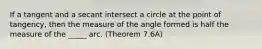 If a tangent and a secant intersect a circle at the point of tangency, then the measure of the angle formed is half the measure of the _____ arc. (Theorem 7.6A)