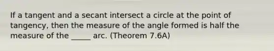 If a tangent and a secant intersect a circle at the point of tangency, then the measure of the angle formed is half the measure of the _____ arc. (Theorem 7.6A)