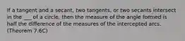 If a tangent and a secant, two tangents, or two secants intersect in the ___ of a circle, then the measure of the angle formed is half the difference of the measures of the intercepted arcs. (Theorem 7.6C)