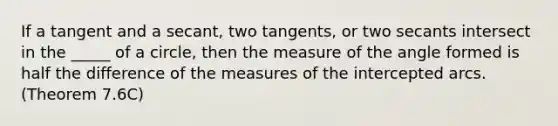 If a tangent and a secant, two tangents, or two secants intersect in the _____ of a circle, then the measure of the angle formed is half the difference of the measures of the intercepted arcs. (Theorem 7.6C)