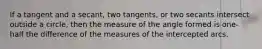 If a tangent and a secant, two tangents, or two secants intersect outside a circle, then the measure of the angle formed is one-half the difference of the measures of the intercepted arcs.