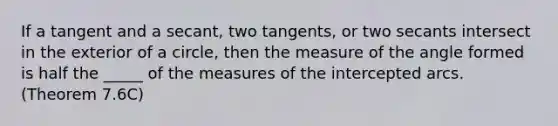 If a tangent and a secant, two tangents, or two secants intersect in the exterior of a circle, then the measure of the angle formed is half the _____ of the measures of the intercepted arcs. (Theorem 7.6C)