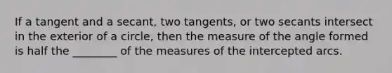 If a tangent and a secant, two tangents, or two secants intersect in the exterior of a circle, then the measure of the angle formed is half the ________ of the measures of the intercepted arcs.