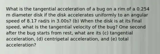 What is the tangential acceleration of a bug on a rim of a 0.254 m diameter disk if the disk accelerates uniformly to an angular speed of 8.17 rad/s in 3.00s? (b) When the disk is at its final speed, what is the tangential velocity of the bug? One second after the bug starts from rest, what are its (c) tangential acceleration, (d) centripetal acceleration, and (e) total acceleration?