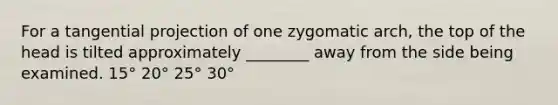 For a tangential projection of one zygomatic arch, the top of the head is tilted approximately ________ away from the side being examined. 15° 20° 25° 30°