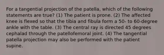 For a tangential projection of the patella, which of the following statements are true? (1) The patient is prone. (2) The affected knee is flexed so that the tibia and fibula form a 50- to 60-degree ankle with the table. (3) The central ray is directed 45 degrees cephalad through the patellofemoral joint. (4) The tangential patella projection may also be performed with the patient supine.