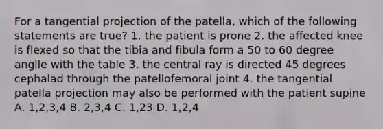 For a tangential projection of the patella, which of the following statements are true? 1. the patient is prone 2. the affected knee is flexed so that the tibia and fibula form a 50 to 60 degree anglle with the table 3. the central ray is directed 45 degrees cephalad through the patellofemoral joint 4. the tangential patella projection may also be performed with the patient supine A. 1,2,3,4 B. 2,3,4 C. 1,23 D. 1,2,4