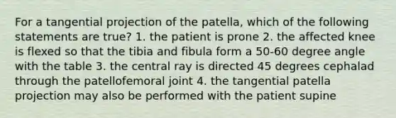 For a tangential projection of the patella, which of the following statements are true? 1. the patient is prone 2. the affected knee is flexed so that the tibia and fibula form a 50-60 degree angle with the table 3. the central ray is directed 45 degrees cephalad through the patellofemoral joint 4. the tangential patella projection may also be performed with the patient supine