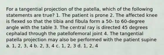 For a tangential projection of the patella, which of the following statements are true? 1. The patient is prone 2. The affected knee is flexed so that the tibia and fibula form a 50- to 60-degree angle with the table 3. The central ray is directed 45 degrees cephalad through the patellofemoral joint 4. The tangential patella projection may also be performed with the patient supine a. 1, 2, 3, 4 b. 2, 3, 4 c. 1, 2, 3 d. 1, 2, 4