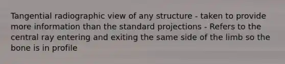Tangential radiographic view of any structure - taken to provide more information than the standard projections - Refers to the central ray entering and exiting the same side of the limb so the bone is in profile