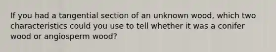 If you had a tangential section of an unknown wood, which two characteristics could you use to tell whether it was a conifer wood or angiosperm wood?