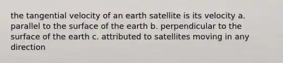 the tangential velocity of an earth satellite is its velocity a. parallel to the surface of the earth b. perpendicular to the surface of the earth c. attributed to satellites moving in any direction