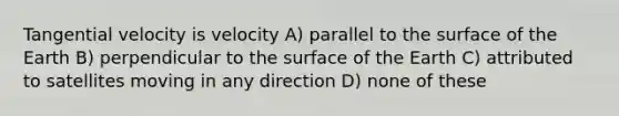 Tangential velocity is velocity A) parallel to the surface of the Earth B) perpendicular to the surface of the Earth C) attributed to satellites moving in any direction D) none of these