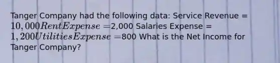 Tanger Company had the following data: Service Revenue = 10,000 Rent Expense =2,000 Salaries Expense = 1,200 Utilities Expense =800 What is the Net Income for Tanger Company?