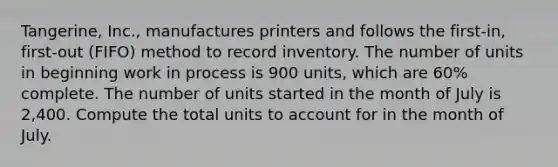 Tangerine, Inc., manufactures printers and follows the first-in, first-out (FIFO) method to record inventory. The number of units in beginning work in process is 900 units, which are 60% complete. The number of units started in the month of July is 2,400. Compute the total units to account for in the month of July.