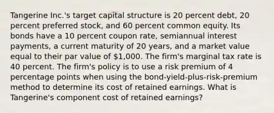 Tangerine Inc.'s target capital structure is 20 percent debt, 20 percent preferred stock, and 60 percent common equity. Its bonds have a 10 percent coupon rate, semiannual interest payments, a current maturity of 20 years, and a market value equal to their par value of 1,000. The firm's marginal tax rate is 40 percent. The firm's policy is to use a risk premium of 4 percentage points when using the bond-yield-plus-risk-premium method to determine its cost of retained earnings. What is Tangerine's component cost of retained earnings?