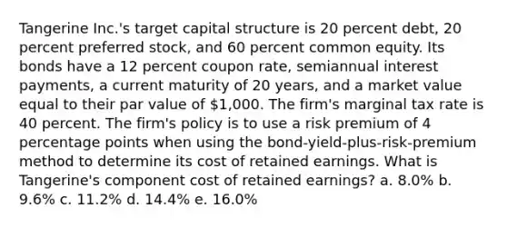 Tangerine Inc.'s target capital structure is 20 percent debt, 20 percent preferred stock, and 60 percent common equity. Its bonds have a 12 percent coupon rate, semiannual interest payments, a current maturity of 20 years, and a market value equal to their par value of 1,000. The firm's marginal tax rate is 40 percent. The firm's policy is to use a risk premium of 4 percentage points when using the bond-yield-plus-risk-premium method to determine its cost of retained earnings. What is Tangerine's component cost of retained earnings? a. 8.0% b. 9.6% c. 11.2% d. 14.4% e. 16.0%