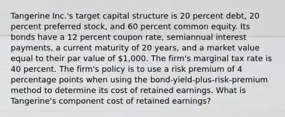 Tangerine Inc.'s target capital structure is 20 percent debt, 20 percent preferred stock, and 60 percent common equity. Its bonds have a 12 percent coupon rate, semiannual interest payments, a current maturity of 20 years, and a market value equal to their par value of 1,000. The firm's marginal tax rate is 40 percent. The firm's policy is to use a risk premium of 4 percentage points when using the bond-yield-plus-risk-premium method to determine its cost of retained earnings. What is Tangerine's component cost of retained earnings?