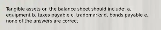 Tangible assets on the balance sheet should include: a. equipment b. taxes payable c. trademarks d. bonds payable e. none of the answers are correct