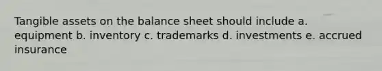 Tangible assets on the balance sheet should include a. equipment b. inventory c. trademarks d. investments e. accrued insurance