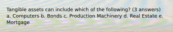Tangible assets can include which of the following? (3 answers) a. Computers b. Bonds c. Production Machinery d. Real Estate e. Mortgage