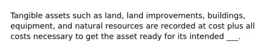 Tangible assets such as land, land improvements, buildings, equipment, and natural resources are recorded at cost plus all costs necessary to get the asset ready for its intended ___.