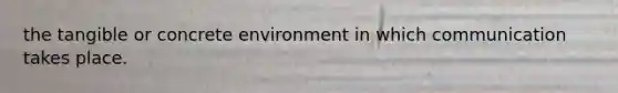 the tangible or concrete environment in which communication takes place.