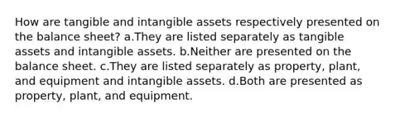 How are tangible and intangible assets respectively presented on the balance sheet? a.They are listed separately as tangible assets and intangible assets. b.Neither are presented on the balance sheet. c.They are listed separately as property, plant, and equipment and intangible assets. d.Both are presented as property, plant, and equipment.