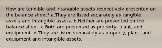 How are tangible and intangible assets respectively presented on the balance sheet? a.They are listed separately as tangible assets and intangible assets. b.Neither are presented on the balance sheet. c.Both are presented as property, plant, and equipment. d.They are listed separately as property, plant, and equipment and intangible assets.