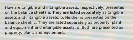 How are tangible and intangible assets, respectively, presented on the balance sheet? a. They are listed separately as tangible assets and intangible assets. b. Neither is presented on the balance sheet. c. They are listed separately as property, plant, and equipment and intangible assets. d. Both are presented as property, plant, and equipment.