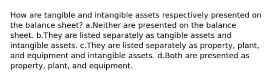 How are tangible and intangible assets respectively presented on the balance sheet? a.Neither are presented on the balance sheet. b.They are listed separately as tangible assets and intangible assets. c.They are listed separately as property, plant, and equipment and intangible assets. d.Both are presented as property, plant, and equipment.