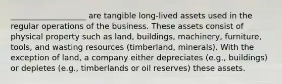 ___________________ are tangible long-lived assets used in the regular operations of the business. These assets consist of physical property such as land, buildings, machinery, furniture, tools, and wasting resources (timberland, minerals). With the exception of land, a company either depreciates (e.g., buildings) or depletes (e.g., timberlands or oil reserves) these assets.