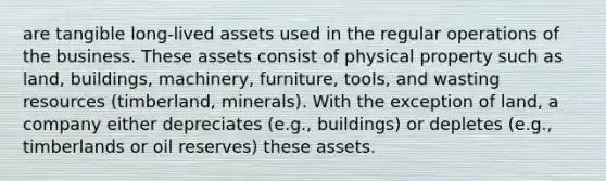 are tangible long-lived assets used in the regular operations of the business. These assets consist of physical property such as land, buildings, machinery, furniture, tools, and wasting resources (timberland, minerals). With the exception of land, a company either depreciates (e.g., buildings) or depletes (e.g., timberlands or oil reserves) these assets.