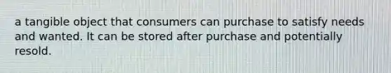 a tangible object that consumers can purchase to satisfy needs and wanted. It can be stored after purchase and potentially resold.