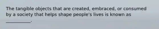 The tangible objects that are created, embraced, or consumed by a society that helps shape people's lives is known as ___________.