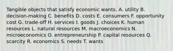 Tangible objects that satisfy economic wants. A. utility B. decision-making C. benefits D. costs E. consumers F. opportunity cost G. trade-off H. services I. goods J. choices K. human resources L. natural resources M. macroeconomics N. microeconomics O. entrepreneurship P. capital resources Q. scarcity R. economics S. needs T. wants