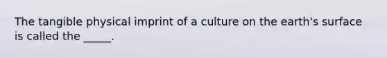 The tangible physical imprint of a culture on the earth's surface is called the _____.