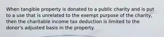 When tangible property is donated to a public charity and is put to a use that is unrelated to the exempt purpose of the charity, then the charitable income tax deduction is limited to the donor's adjusted basis in the property.