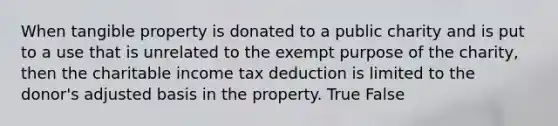 When tangible property is donated to a public charity and is put to a use that is unrelated to the exempt purpose of the charity, then the charitable income tax deduction is limited to the donor's adjusted basis in the property. True False