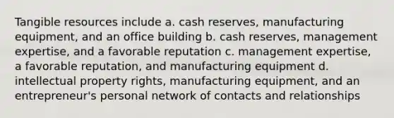 Tangible resources include a. cash reserves, manufacturing equipment, and an office building b. cash reserves, management expertise, and a favorable reputation c. management expertise, a favorable reputation, and manufacturing equipment d. intellectual property rights, manufacturing equipment, and an entrepreneur's personal network of contacts and relationships