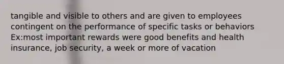 tangible and visible to others and are given to employees contingent on the performance of specific tasks or behaviors Ex:most important rewards were good benefits and health insurance, job security, a week or more of vacation