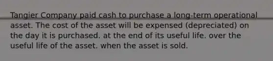 Tangier Company paid cash to purchase a long-term operational asset. The cost of the asset will be expensed (depreciated) on the day it is purchased. at the end of its useful life. over the useful life of the asset. when the asset is sold.